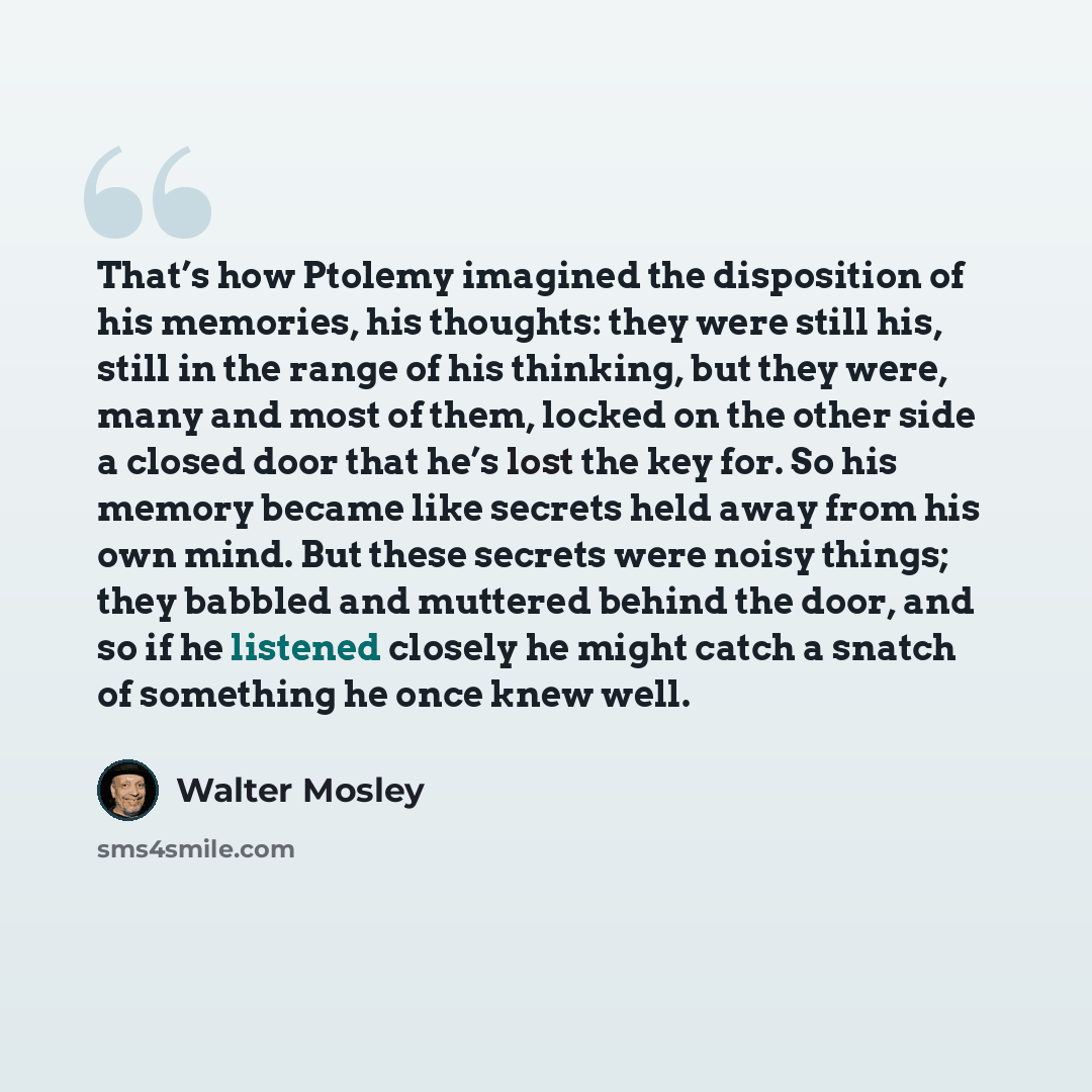 “That’s how Ptolemy imagined the disposition of his memories, his thoughts: they were still his, still in the range of his thinking, but they were, many and most of them, locked on the other side a closed door that he’s lost the key for. So his memory became like secrets held away from his own…” quote by Walter Mosley