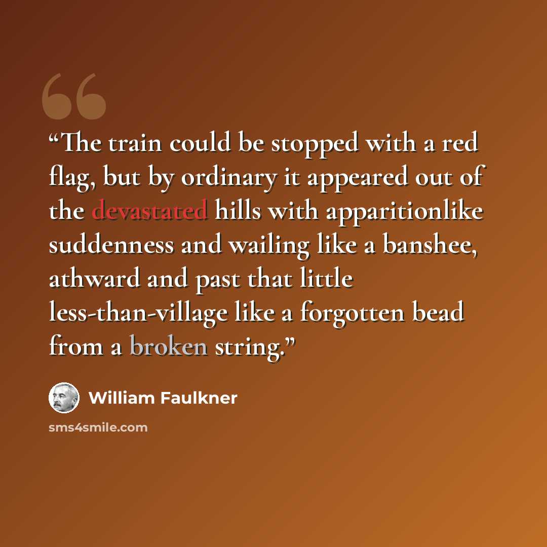 “The train could be stopped with a red flag, but by ordinary it appeared out of the devastated hills with apparitionlike suddenness and wailing like a banshee, athward and past that little less-than-village like a forgotten bead from a broken string.” quote by William Faulkner