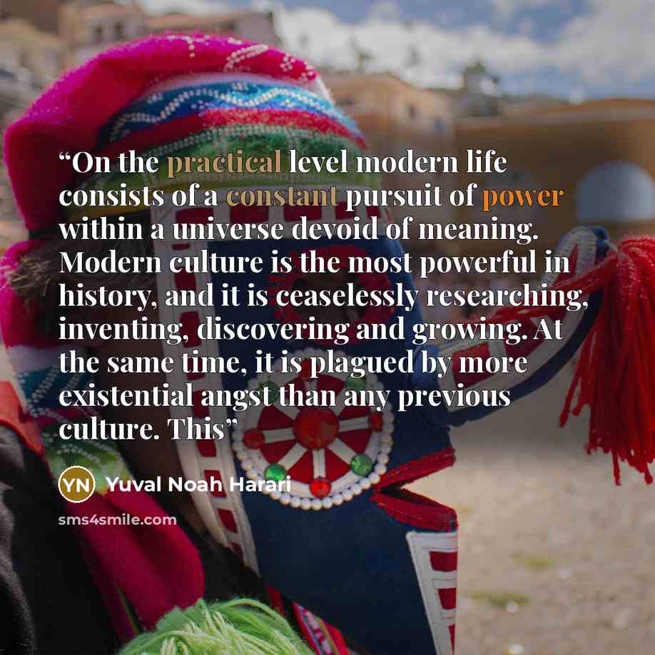 “On the practical level modern life consists of a constant pursuit of power within a universe devoid of meaning. Modern culture is the most powerful in history, and it is ceaselessly researching, inventing, discovering and growing. At the same time, it is plagued by more existential angst than any…” quote by Yuval Noah Harari