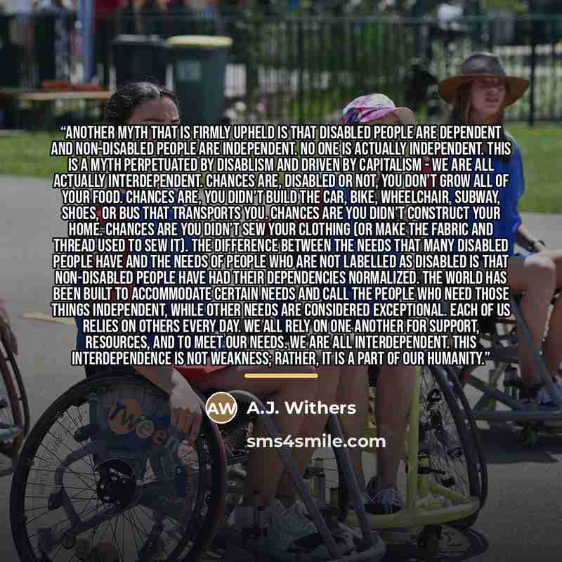 “Another myth that is firmly upheld is that disabled people are dependent and non-disabled people are independent. No one is actually independent. This is a myth perpetuated by disablism and driven by capitalism - we are all actually interdependent. Chances are, disabled or not, you don’t grow all…” quote by A.J. Withers