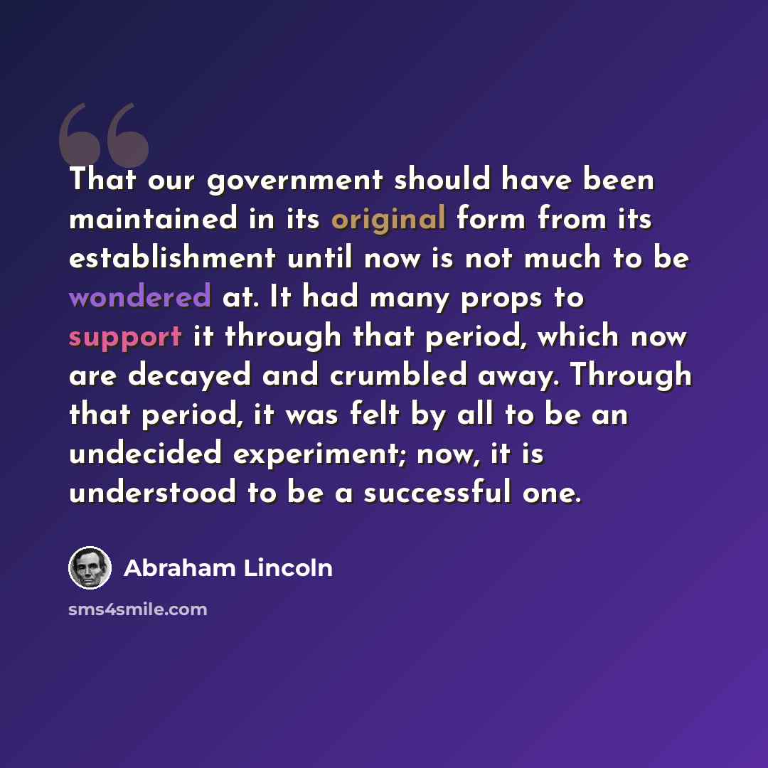 “That our government should have been maintained in its original form from its establishment until now is not much to be wondered at. It had many props to support it through that period, which now are decayed and crumbled away. Through that period, it was felt by all to be an undecided experiment…” quote by Abraham Lincoln