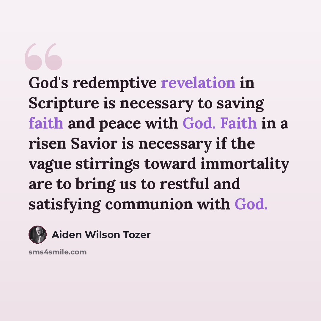 “God's redemptive revelation in Scripture is necessary to saving faith and peace with God. Faith in a risen Savior is necessary if the vague stirrings toward immortality are to bring us to restful and satisfying communion with God.” quote by Aiden Wilson Tozer
