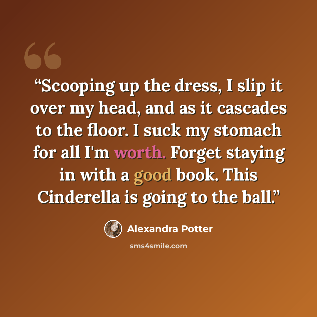 “Scooping up the dress, I slip it over my head, and as it cascades to the floor. I suck my stomach for all I'm worth. Forget staying in with a good book. This Cinderella is going to the ball.” quote by Alexandra Potter