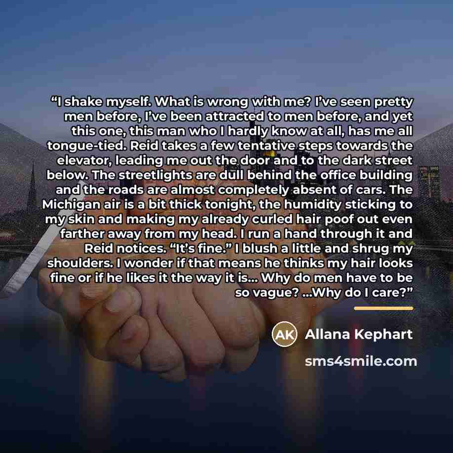 “I shake myself. What is wrong with me? I’ve seen pretty men before, I’ve been attracted to men before, and yet this one, this man who I hardly know at all, has me all tongue-tied. Reid takes a few tentative steps towards the elevator, leading me out the door and to the dark street below. The…” quote by Allana Kephart