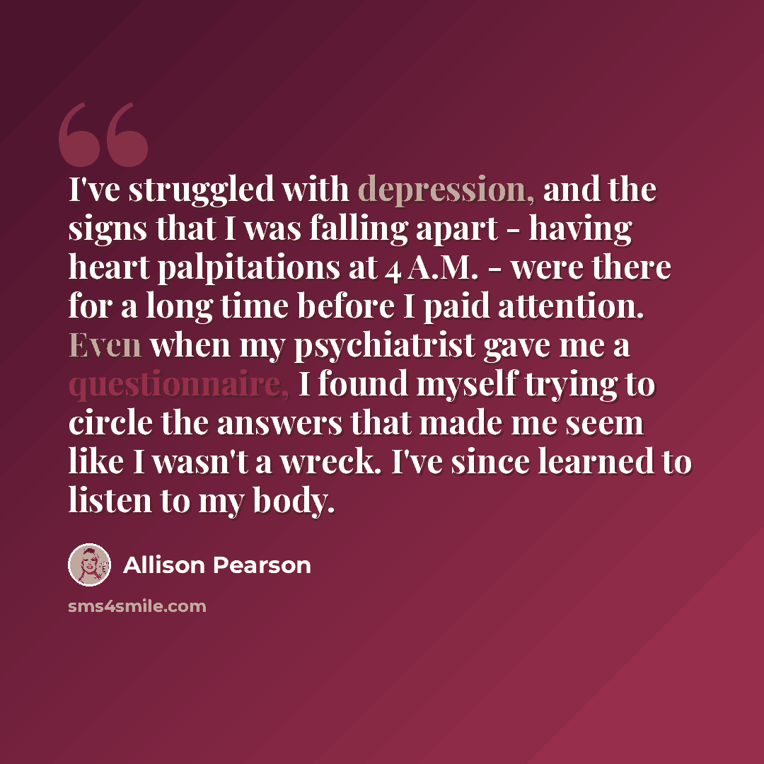 “I've struggled with depression, and the signs that I was falling apart - having heart palpitations at 4 A.M. - were there for a long time before I paid attention. Even when my psychiatrist gave me a questionnaire, I found myself trying to circle the answers that made me seem like I wasn't a wreck…” quote by Allison Pearson