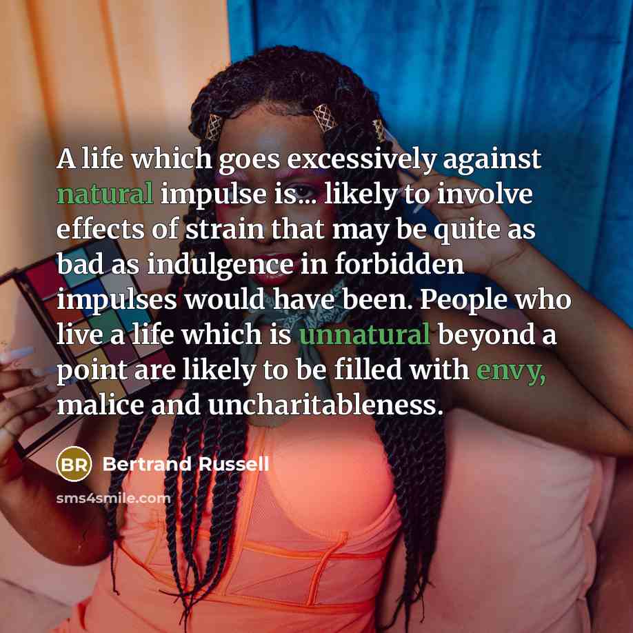 “A life which goes excessively against natural impulse is... likely to involve effects of strain that may be quite as bad as indulgence in forbidden impulses would have been. People who live a life which is unnatural beyond a point are likely to be filled with envy, malice and uncharitableness.” quote by Bertrand Russell