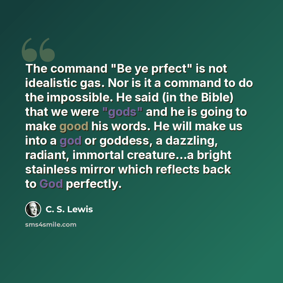 “The command "Be ye prfect" is not idealistic gas. Nor is it a command to do the impossible. He said (in the Bible) that we were "gods" and he is going to make good his words. He will make us into a god or goddess, a dazzling, radiant, immortal creature...a bright stainless mirror which reflects…” quote by C. S. Lewis