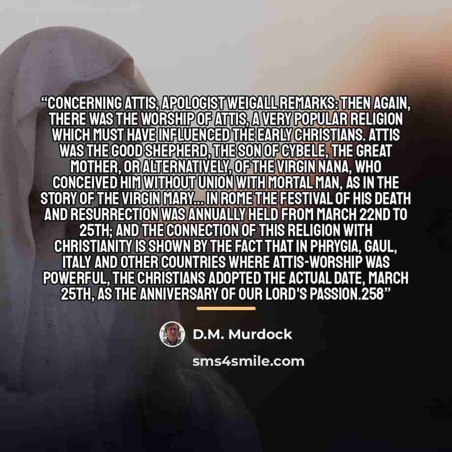 “Concerning Attis, apologist Weigall remarks: Then again, there was the worship of Attis, a very popular religion which must have influenced the early Christians. Attis was the Good Shepherd, the son of Cybele, the Great Mother, or alternatively, of the Virgin Nana, who conceived him without union…” quote by D.M. Murdock