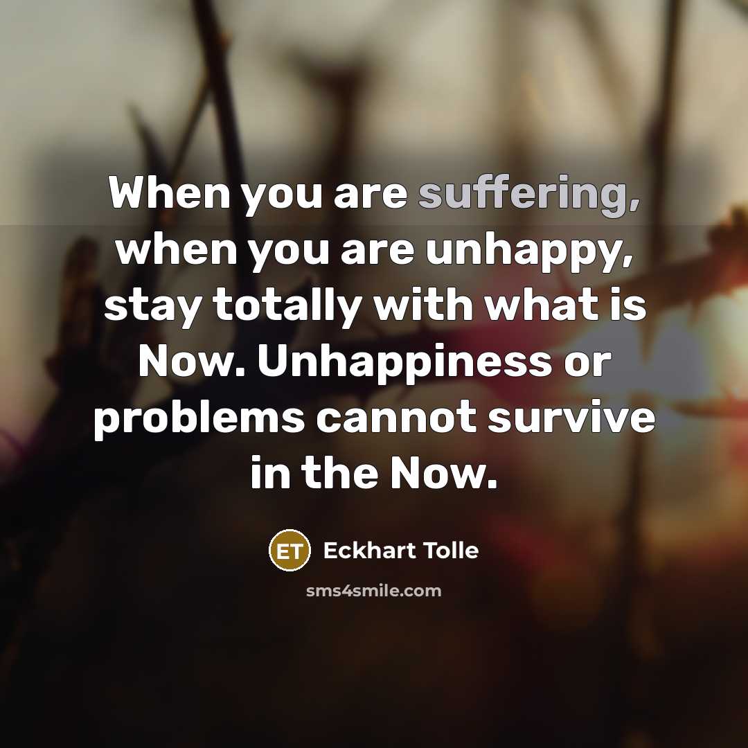 “When you are suffering, when you are unhappy, stay totally with what is Now. Unhappiness or problems cannot survive in the Now.” quote by Eckhart Tolle