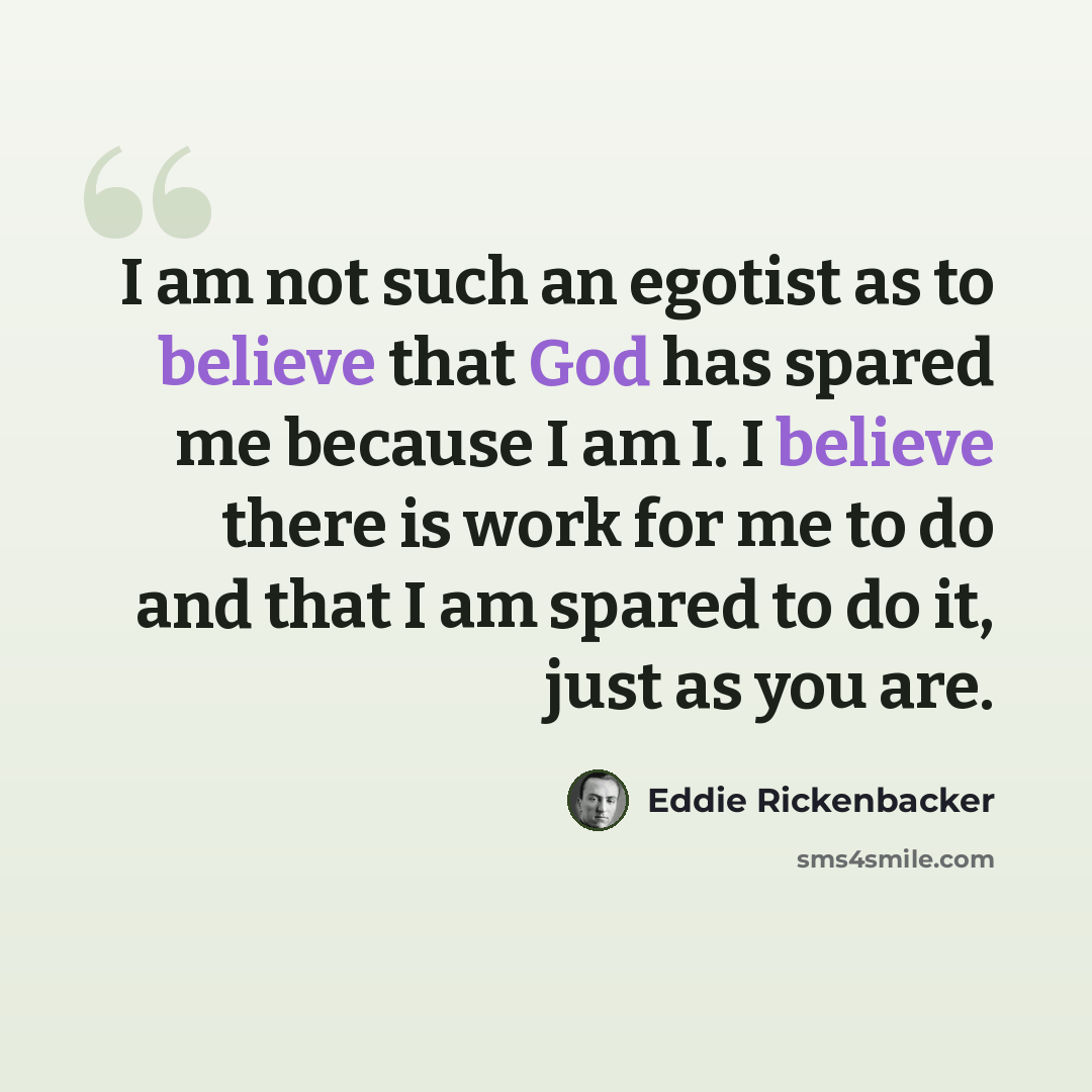 “I am not such an egotist as to believe that God has spared me because I am I. I believe there is work for me to do and that I am spared to do it, just as you are.” quote by Eddie Rickenbacker