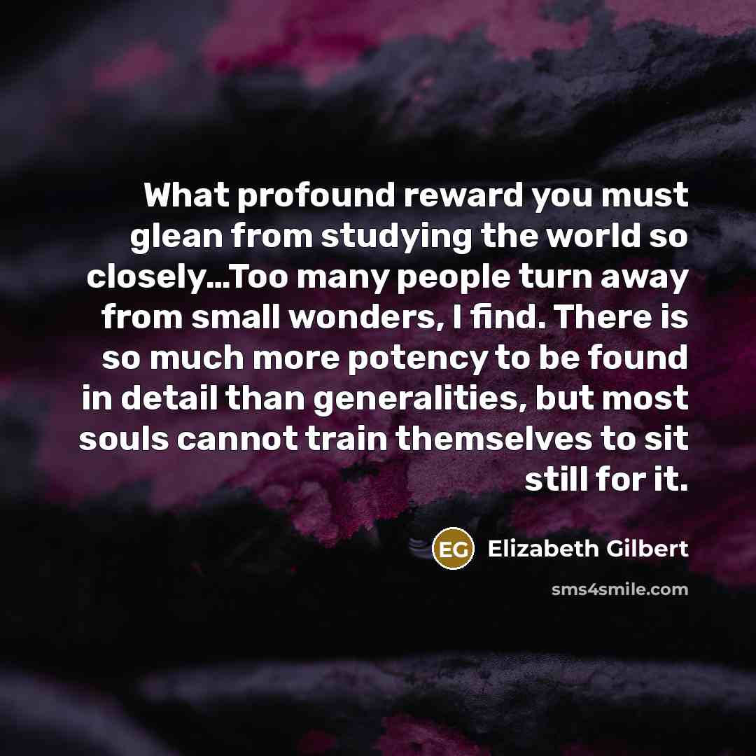 “What profound reward you must glean from studying the world so closely…Too many people turn away from small wonders, I find. There is so much more potency to be found in detail than generalities, but most souls cannot train themselves to sit still for it.” quote by Elizabeth Gilbert