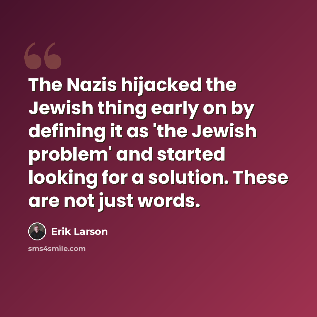 “The Nazis hijacked the Jewish thing early on by defining it as 'the Jewish problem' and started looking for a solution. These are not just words.” quote by Erik Larson