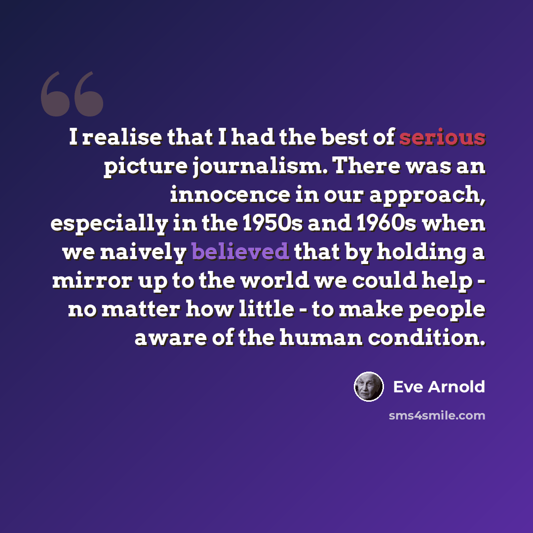 “I realise that I had the best of serious picture journalism. There was an innocence in our approach, especially in the 1950s and 1960s when we naively believed that by holding a mirror up to the world we could help - no matter how little - to make people aware of the human condition.” quote by Eve Arnold