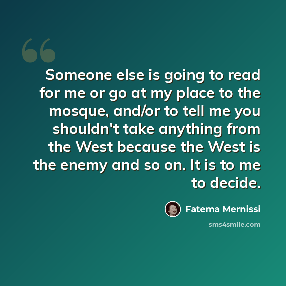 “Someone else is going to read for me or go at my place to the mosque, and/or to tell me you shouldn't take anything from the West because the West is the enemy and so on. It is to me to decide.” quote by Fatema Mernissi