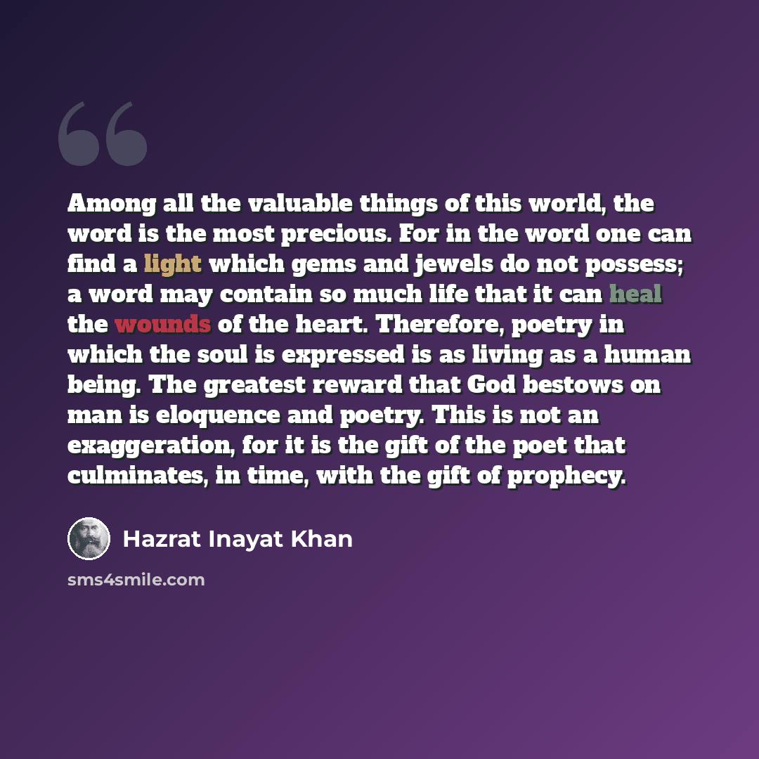 “Among all the valuable things of this world, the word is the most precious. For in the word one can find a light which gems and jewels do not possess; a word may contain so much life that it can heal the wounds of the heart. Therefore, poetry in which the soul is expressed is as living as a human…” quote by Hazrat Inayat Khan