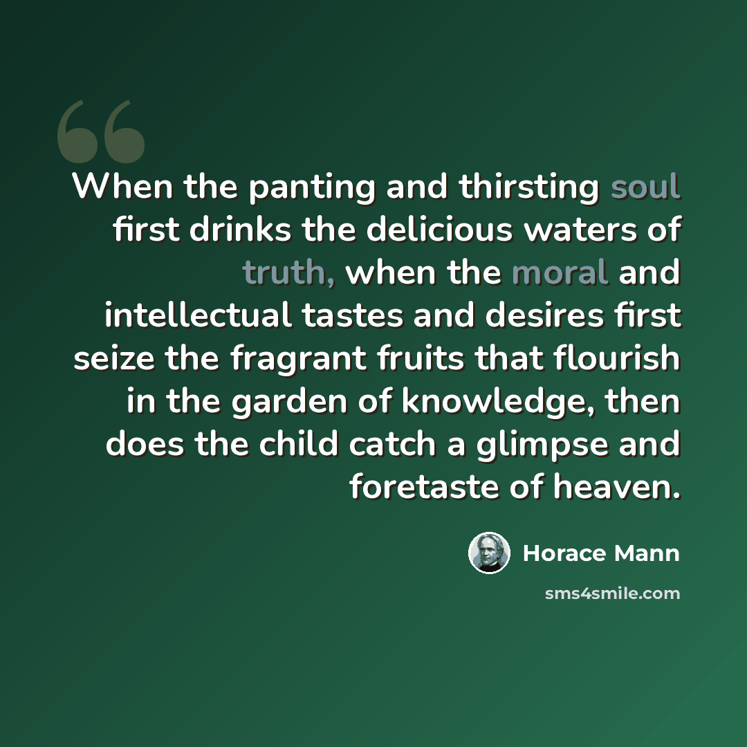 “When the panting and thirsting soul first drinks the delicious waters of truth, when the moral and intellectual tastes and desires first seize the fragrant fruits that flourish in the garden of knowledge, then does the child catch a glimpse and foretaste of heaven.” quote by Horace Mann