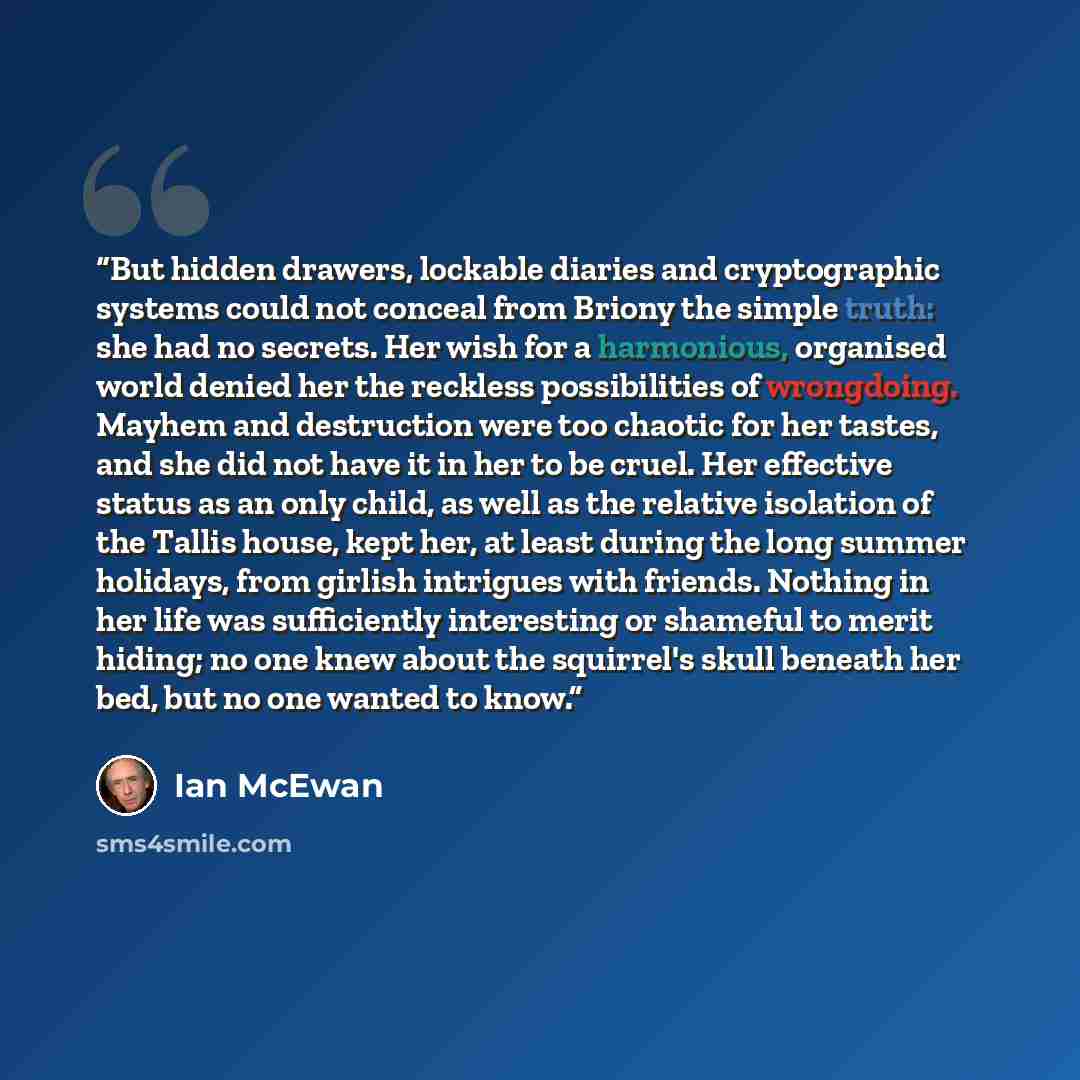 “But hidden drawers, lockable diaries and cryptographic systems could not conceal from Briony the simple truth: she had no secrets. Her wish for a harmonious, organised world denied her the reckless possibilities of wrongdoing. Mayhem and destruction were too chaotic for her tastes, and she did not…” quote by Ian McEwan