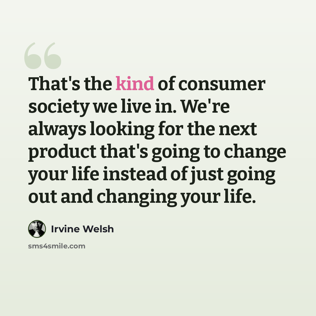 “That's the kind of consumer society we live in. We're always looking for the next product that's going to change your life instead of just going out and changing your life.” quote by Irvine Welsh