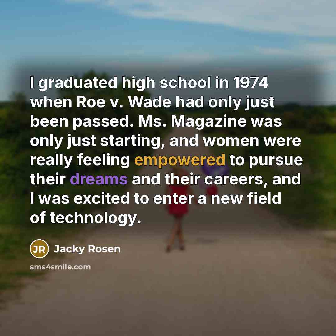 “I graduated high school in 1974 when Roe v. Wade had only just been passed. Ms. Magazine was only just starting, and women were really feeling empowered to pursue their dreams and their careers, and I was excited to enter a new field of technology.” quote by Jacky Rosen
