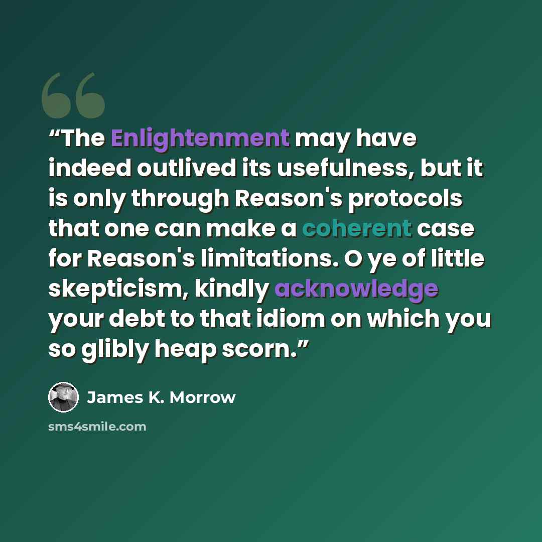 “The Enlightenment may have indeed outlived its usefulness, but it is only through Reason's protocols that one can make a coherent case for Reason's limitations. O ye of little skepticism, kindly acknowledge your debt to that idiom on which you so glibly heap scorn.” quote by James K. Morrow