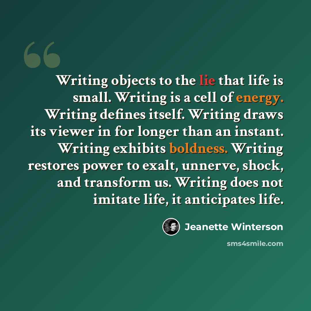 “Writing objects to the lie that life is small. Writing is a cell of energy. Writing defines itself. Writing draws its viewer in for longer than an instant. Writing exhibits boldness. Writing restores power to exalt, unnerve, shock, and transform us. Writing does not imitate life, it anticipates…” quote by Jeanette Winterson