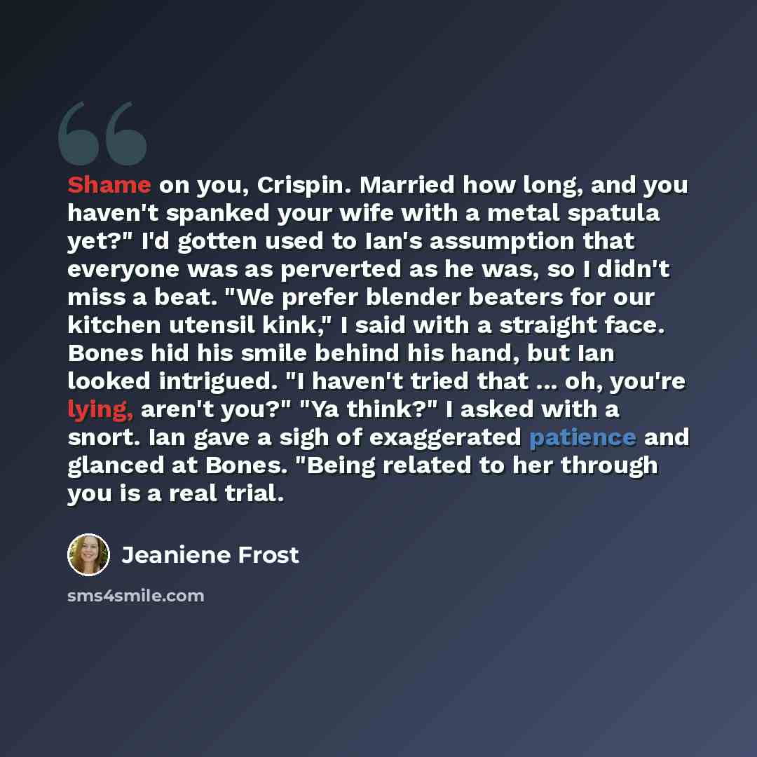 “Shame on you, Crispin. Married how long, and you haven't spanked your wife with a metal spatula yet?" I'd gotten used to Ian's assumption that everyone was as perverted as he was, so I didn't miss a beat. "We prefer blender beaters for our kitchen utensil kink," I said with a straight face. Bones…” quote by Jeaniene Frost