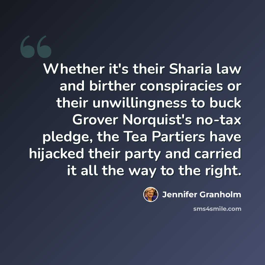 “Whether it's their Sharia law and birther conspiracies or their unwillingness to buck Grover Norquist's no-tax pledge, the Tea Partiers have hijacked their party and carried it all the way to the right.” quote by Jennifer Granholm