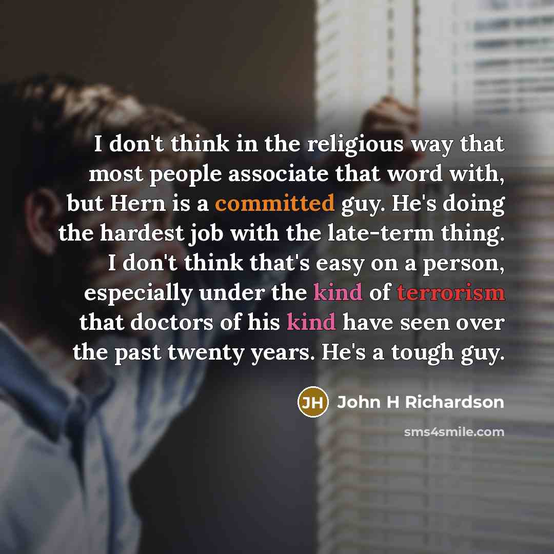 “I don't think in the religious way that most people associate that word with, but Hern is a committed guy. He's doing the hardest job with the late-term thing. I don't think that's easy on a person, especially under the kind of terrorism that doctors of his kind have seen over the past twenty…” quote by John H Richardson