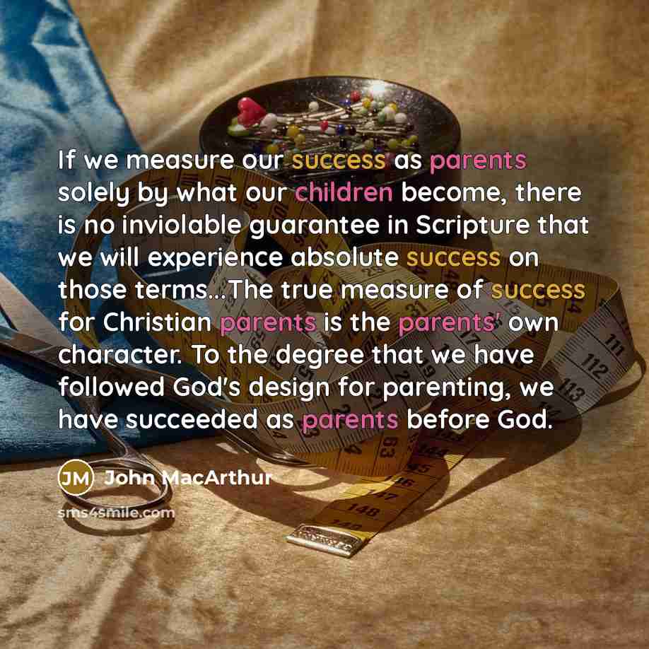 “If we measure our success as parents solely by what our children become, there is no inviolable guarantee in Scripture that we will experience absolute success on those terms...The true measure of success for Christian parents is the parents' own character. To the degree that we have followed…” quote by John Macarthur