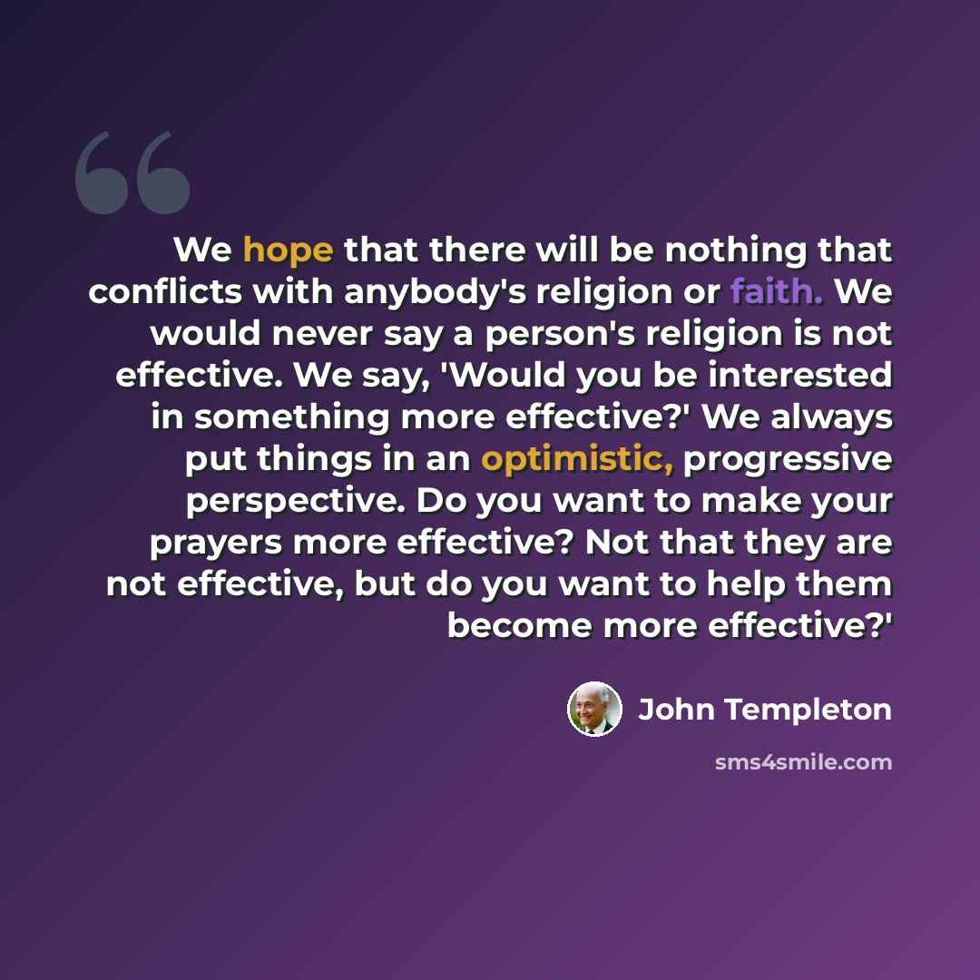 “We hope that there will be nothing that conflicts with anybody's religion or faith. We would never say a person's religion is not effective. We say, 'Would you be interested in something more effective?' We always put things in an optimistic, progressive perspective. Do you want to make your…” quote by John Templeton