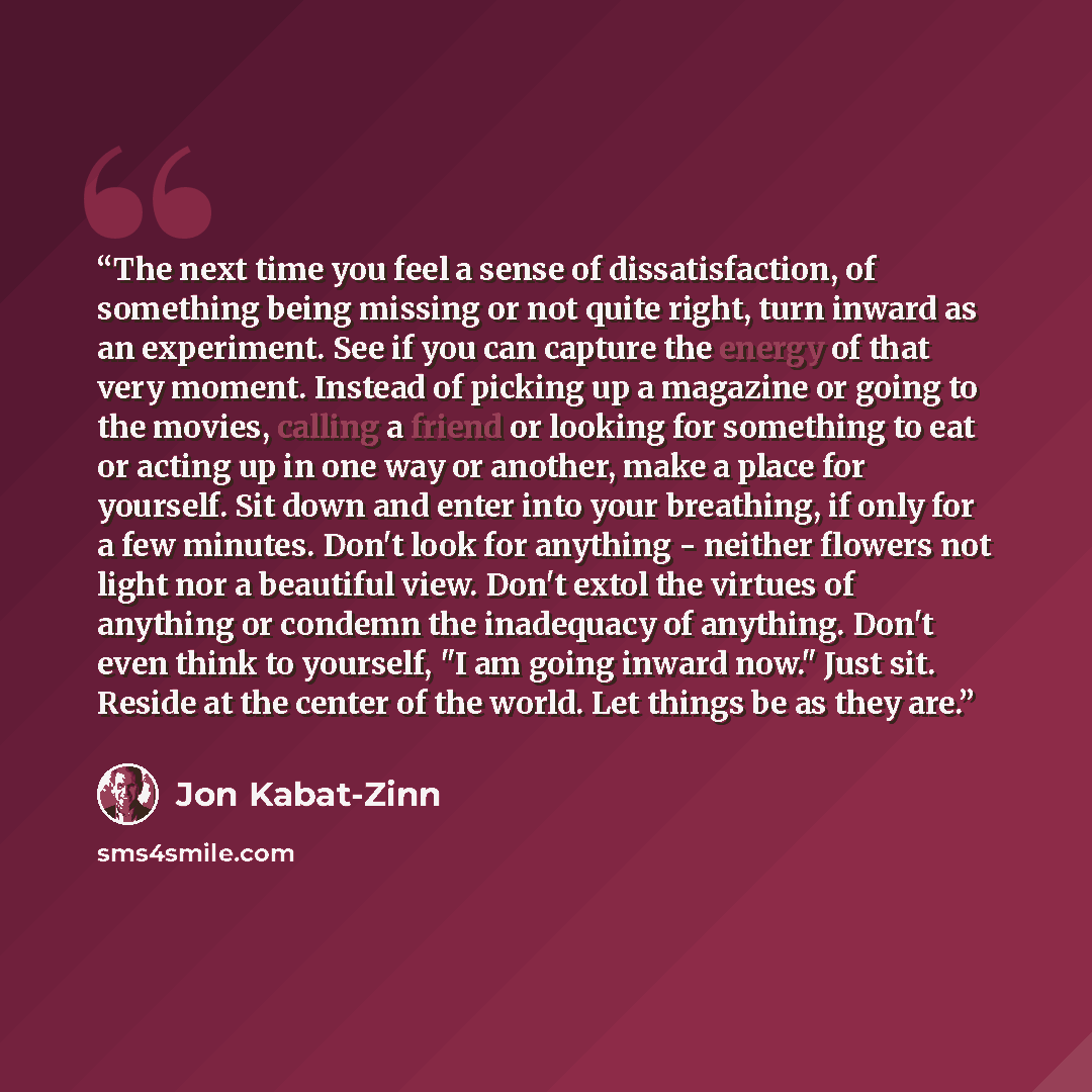 “The next time you feel a sense of dissatisfaction, of something being missing or not quite right, turn inward as an experiment. See if you can capture the energy of that very moment. Instead of picking up a magazine or going to the movies, calling a friend or looking for something to eat or acting…” quote by Jon Kabat-Zinn