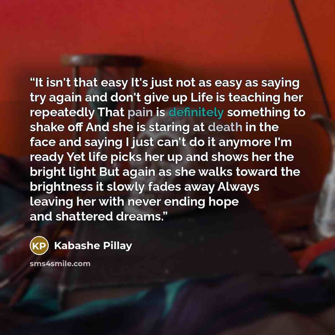 “It isn't that easy It's just not as easy as saying try again and don't give up Life is teaching her repeatedly That pain is definitely something to shake off And she is staring at death in the face and saying I just can't do it anymore I'm ready Yet life picks her up and shows her the bright light…” quote by Kabashe Pillay
