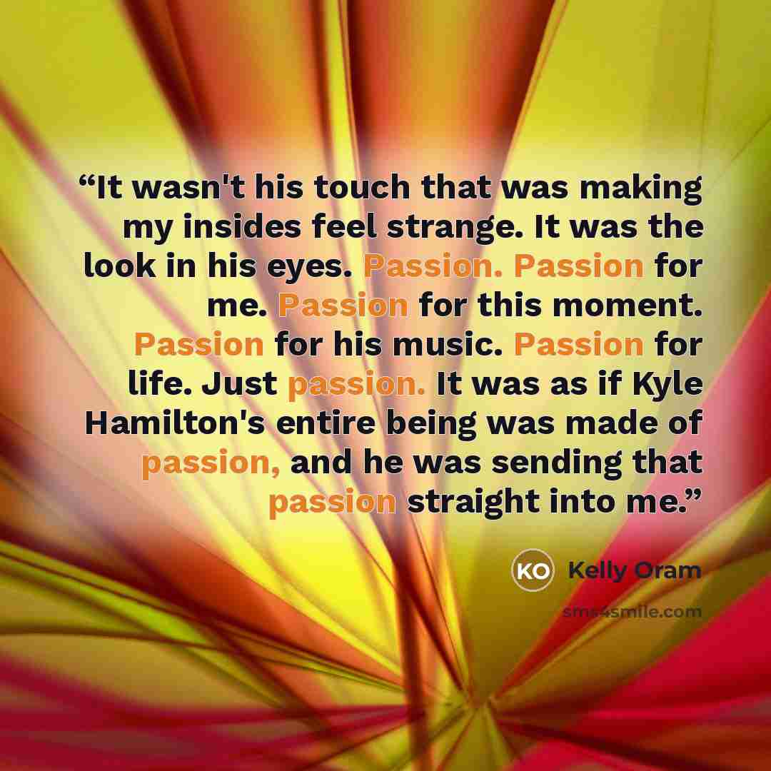 “It wasn't his touch that was making my insides feel strange. It was the look in his eyes. Passion. Passion for me. Passion for this moment. Passion for his music. Passion for life. Just passion. It was as if Kyle Hamilton's entire being was made of passion, and he was sending that passion straight…” quote by Kelly Oram