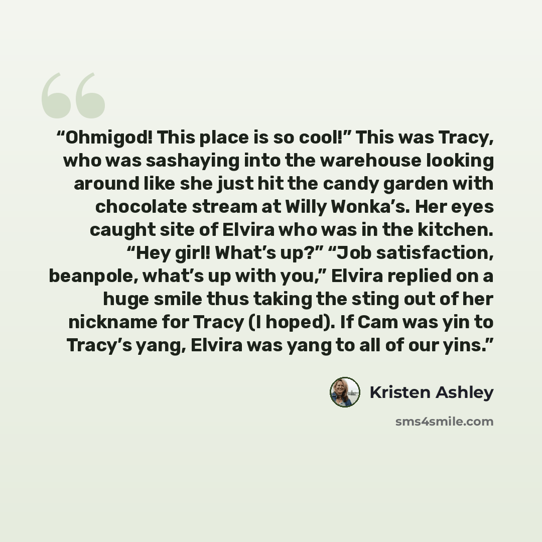 “Ohmigod! This place is so cool!” This was Tracy, who was sashaying into the warehouse looking around like she just hit the candy garden with chocolate stream at Willy Wonka’s. Her eyes caught site of Elvira who was in the kitchen. “Hey girl! What’s up?” “Job satisfaction, beanpole, what’s up with…” quote by Kristen Ashley
