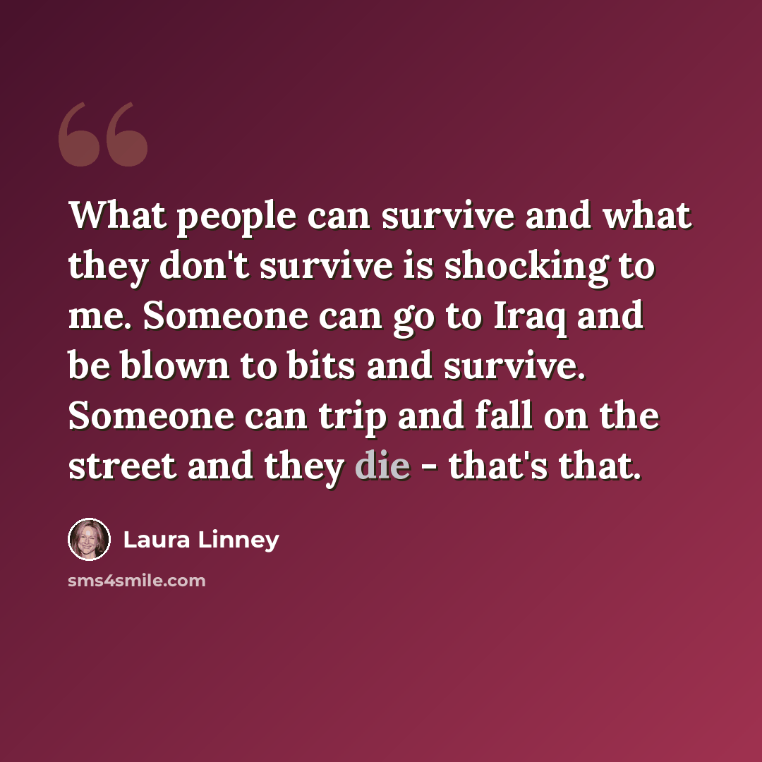 “What people can survive and what they don't survive is shocking to me. Someone can go to Iraq and be blown to bits and survive. Someone can trip and fall on the street and they die - that's that.” quote by Laura Linney
