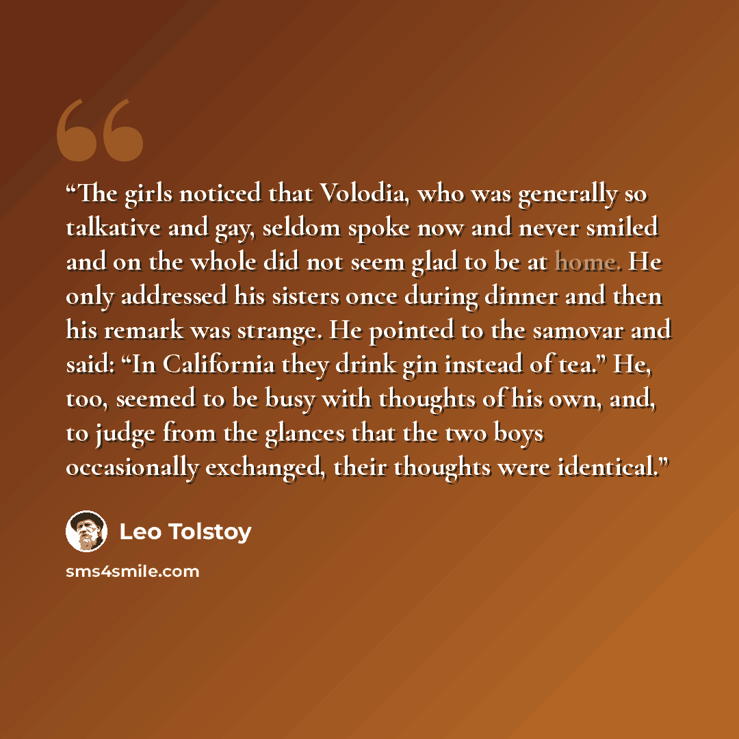 “The girls noticed that Volodia, who was generally so talkative and gay, seldom spoke now and never smiled and on the whole did not seem glad to be at home. He only addressed his sisters once during dinner and then his remark was strange. He pointed to the samovar and said: “In California they…” quote by Leo Tolstoy
