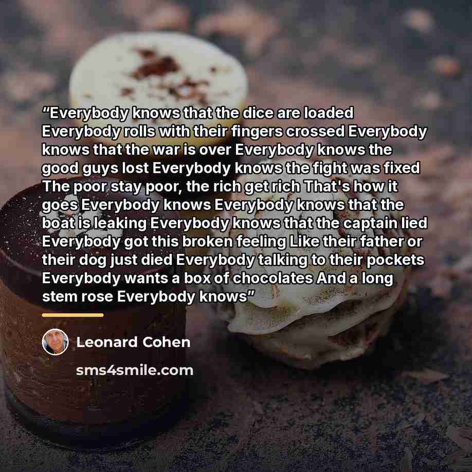 “Everybody knows that the dice are loaded Everybody rolls with their fingers crossed Everybody knows that the war is over Everybody knows the good guys lost Everybody knows the fight was fixed The poor stay poor, the rich get rich That's how it goes Everybody knows Everybody knows that the boat is…” quote by Leonard Cohen