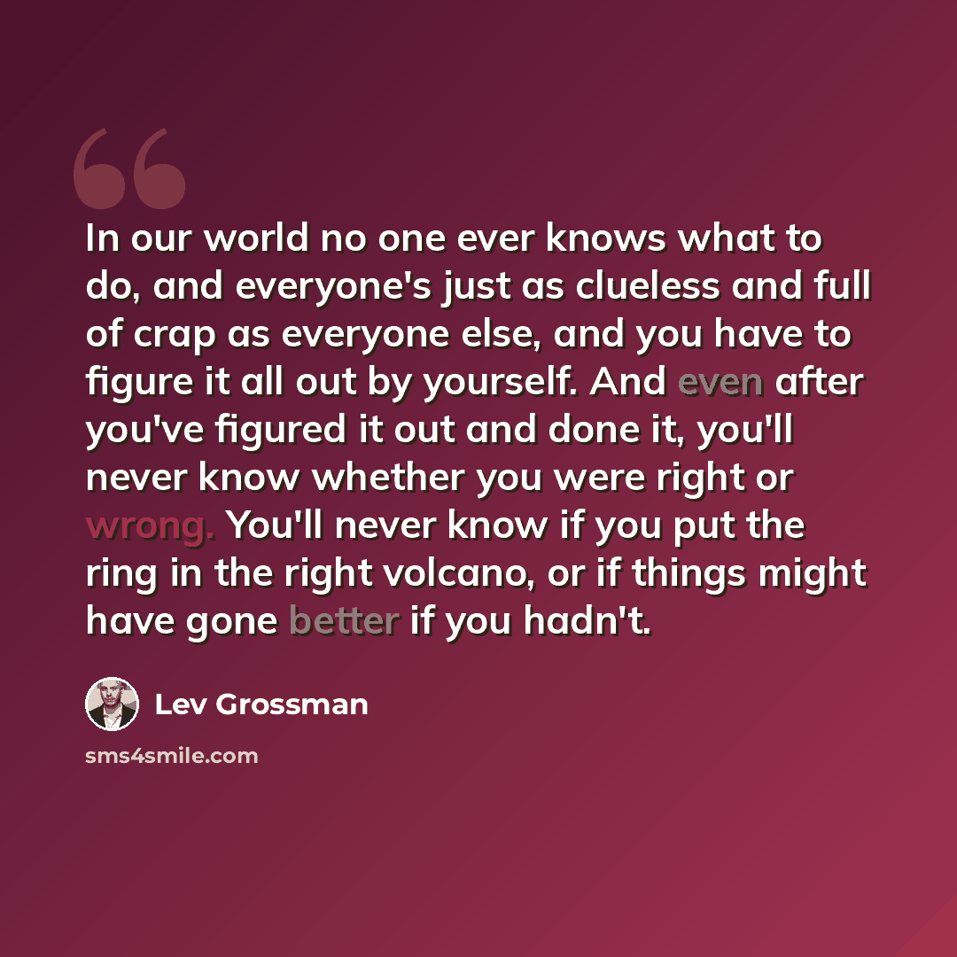“In our world no one ever knows what to do, and everyone's just as clueless and full of crap as everyone else, and you have to figure it all out by yourself. And even after you've figured it out and done it, you'll never know whether you were right or wrong. You'll never know if you put the ring in…” quote by Lev Grossman