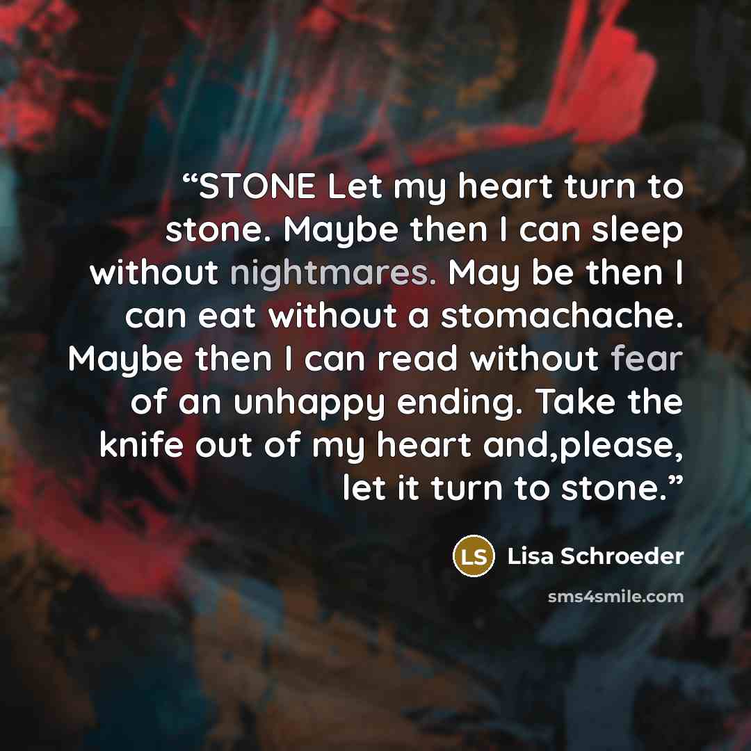 “STONE Let my heart turn to stone. Maybe then I can sleep without nightmares. May be then I can eat without a stomachache. Maybe then I can read without fear of an unhappy ending. Take the knife out of my heart and,please, let it turn to stone.” quote by Lisa Schroeder