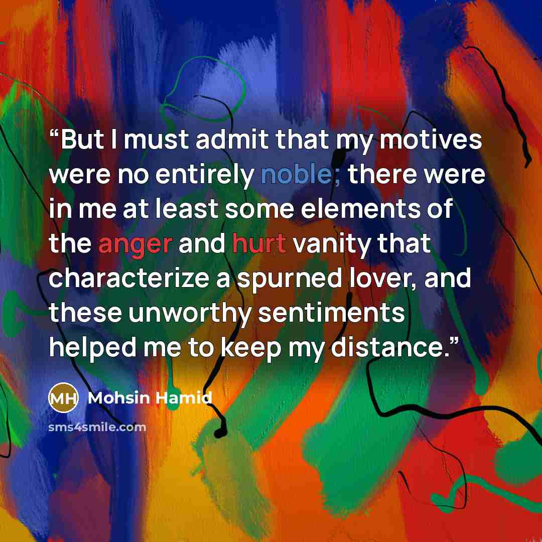 “But I must admit that my motives were no entirely noble; there were in me at least some elements of the anger and hurt vanity that characterize a spurned lover, and these unworthy sentiments helped me to keep my distance.” quote by Mohsin Hamid