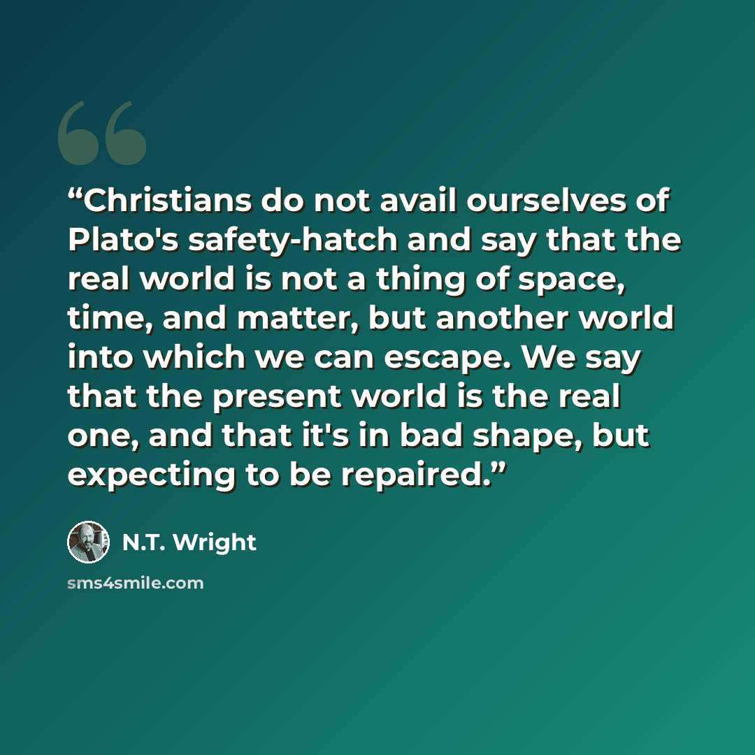 “Christians do not avail ourselves of Plato's safety-hatch and say that the real world is not a thing of space, time, and matter, but another world into which we can escape. We say that the present world is the real one, and that it's in bad shape, but expecting to be repaired.” quote by N.T. Wright