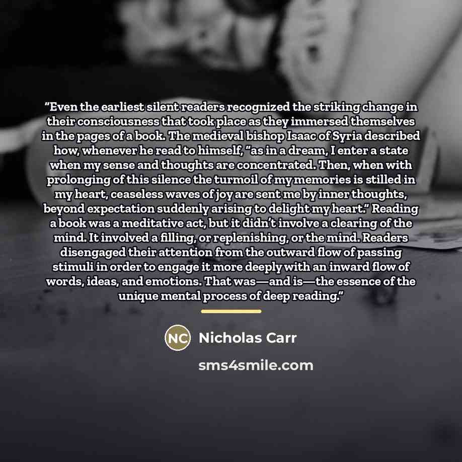 “Even the earliest silent readers recognized the striking change in their consciousness that took place as they immersed themselves in the pages of a book. The medieval bishop Isaac of Syria described how, whenever he read to himself, “as in a dream, I enter a state when my sense and thoughts are…” quote by Nicholas Carr