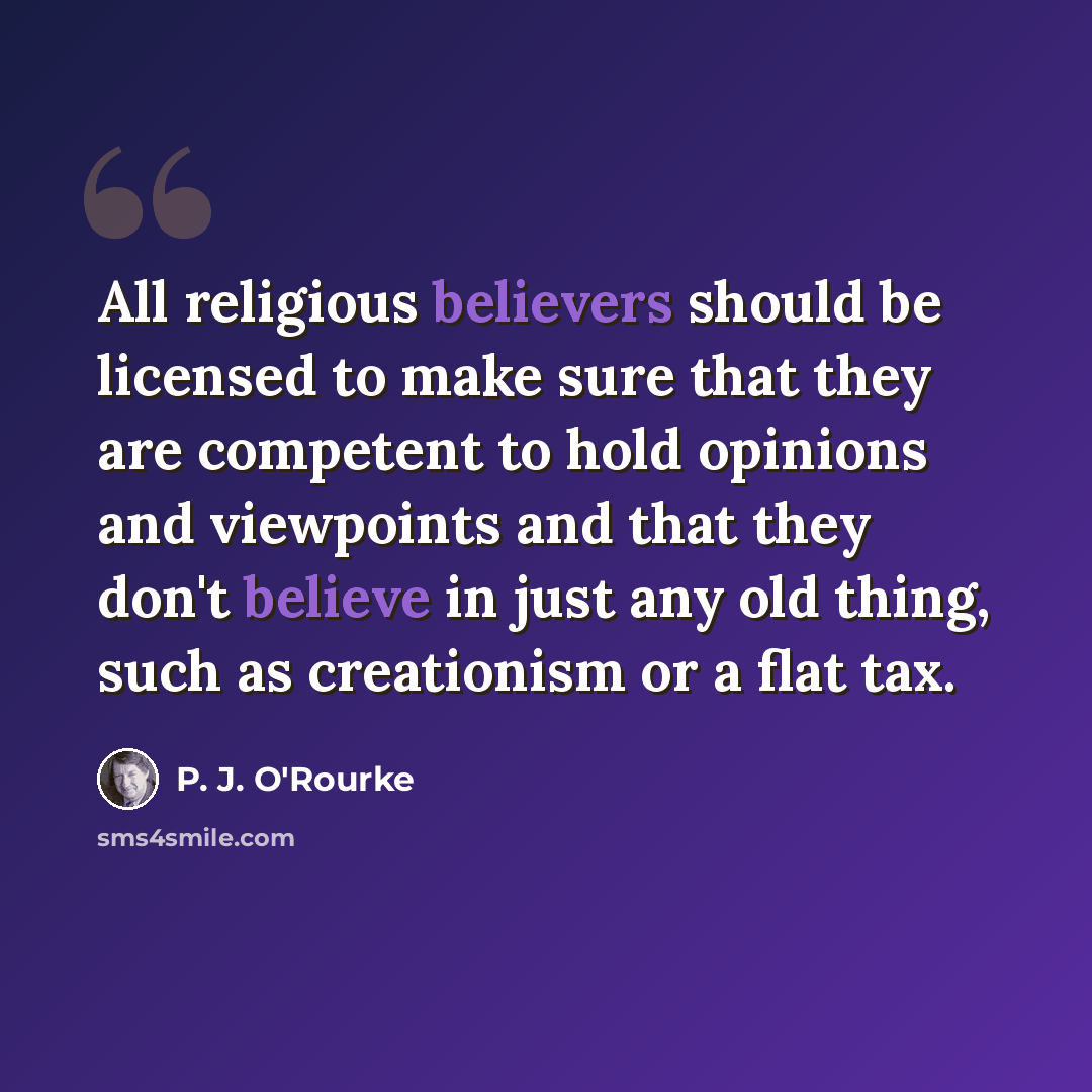 “All religious believers should be licensed to make sure that they are competent to hold opinions and viewpoints and that they don't believe in just any old thing, such as creationism or a flat tax.” quote by P. J. O'Rourke
