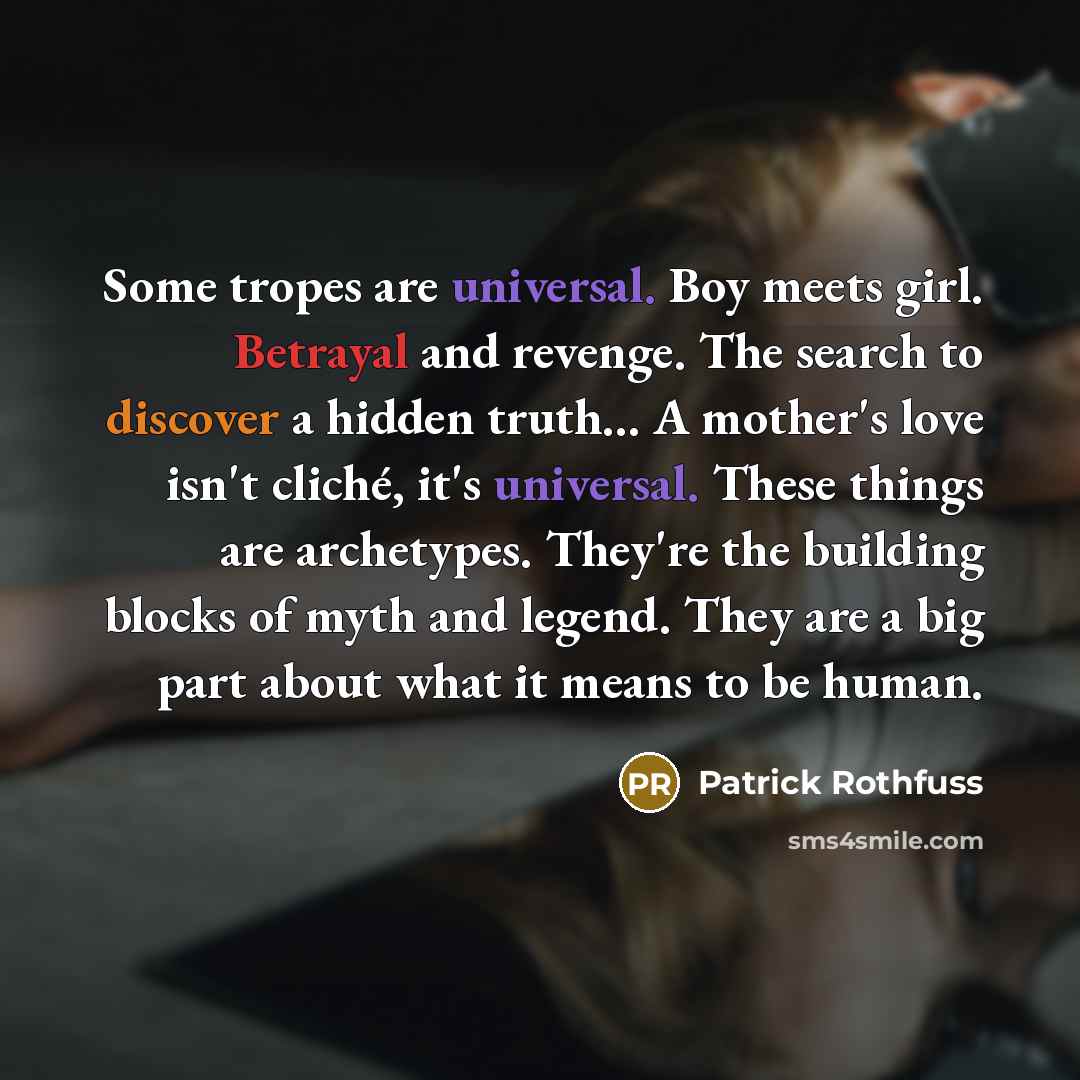 “Some tropes are universal. Boy meets girl. Betrayal and revenge. The search to discover a hidden truth… A mother's love isn't cliché, it's universal. These things are archetypes. They're the building blocks of myth and legend. They are a big part about what it means to be human.” quote by Patrick Rothfuss