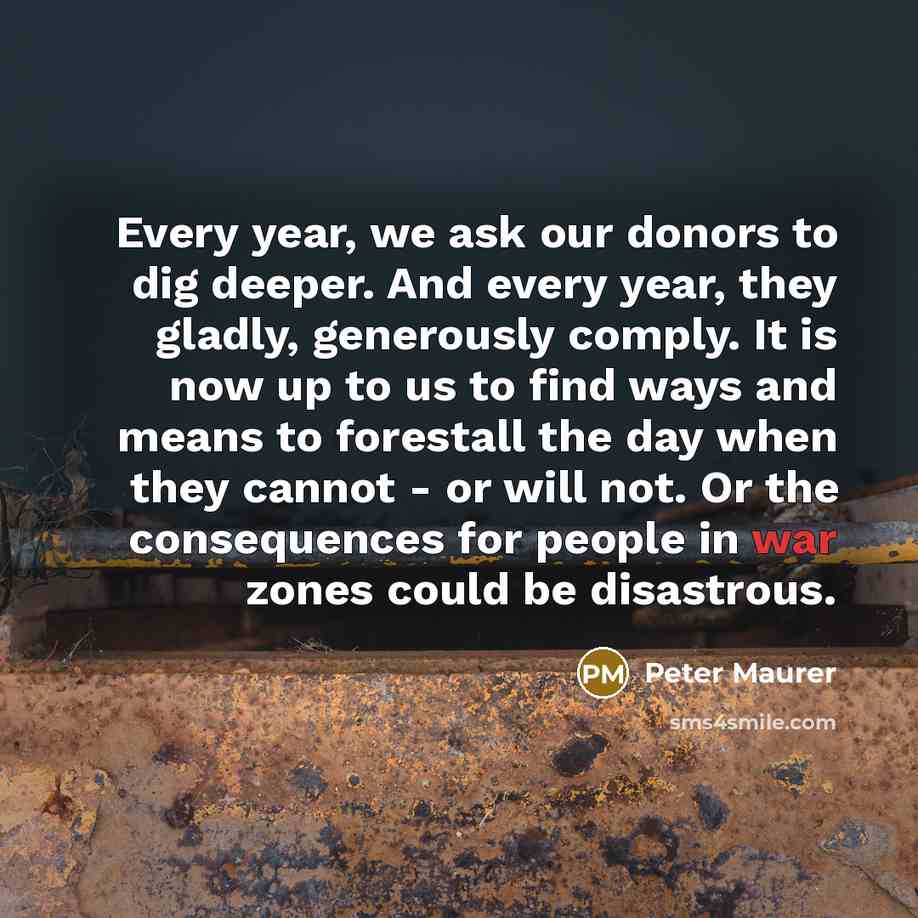 “Every year, we ask our donors to dig deeper. And every year, they gladly, generously comply. It is now up to us to find ways and means to forestall the day when they cannot - or will not. Or the consequences for people in war zones could be disastrous.” quote by Peter Maurer