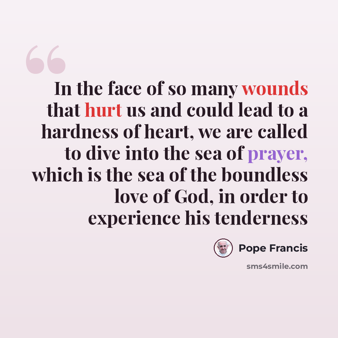 “In the face of so many wounds that hurt us and could lead to a hardness of heart, we are called to dive into the sea of prayer, which is the sea of the boundless love of God, in order to experience his tenderness” quote by Pope Francis