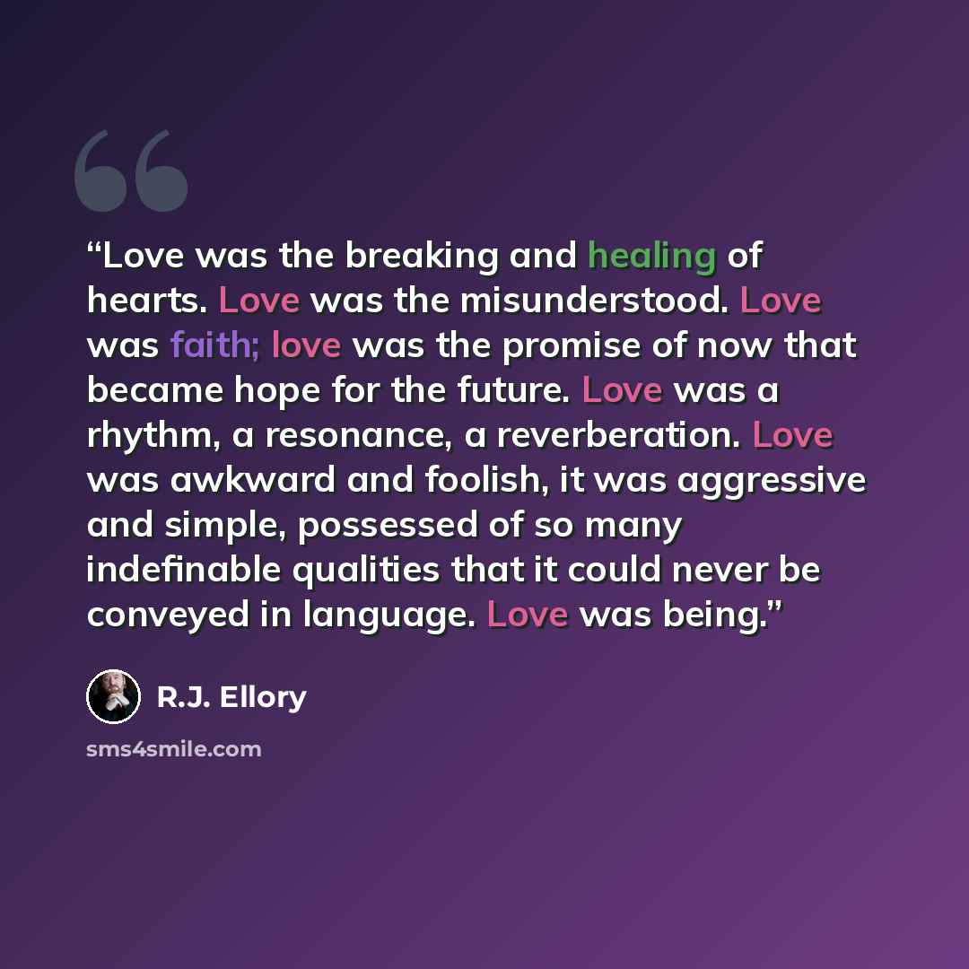 “Love was the breaking and healing of hearts. Love was the misunderstood. Love was faith; love was the promise of now that became hope for the future. Love was a rhythm, a resonance, a reverberation. Love was awkward and foolish, it was aggressive and simple, possessed of so many indefinable…” quote by R.J. Ellory