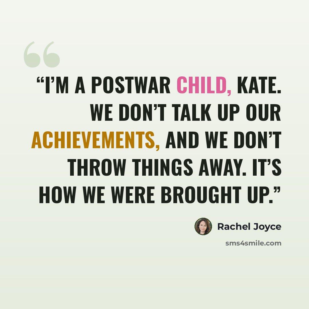 “I’m a postwar child, Kate. We don’t talk up our achievements, and we don’t throw things away. It’s how we were brought up.” quote by Rachel Joyce