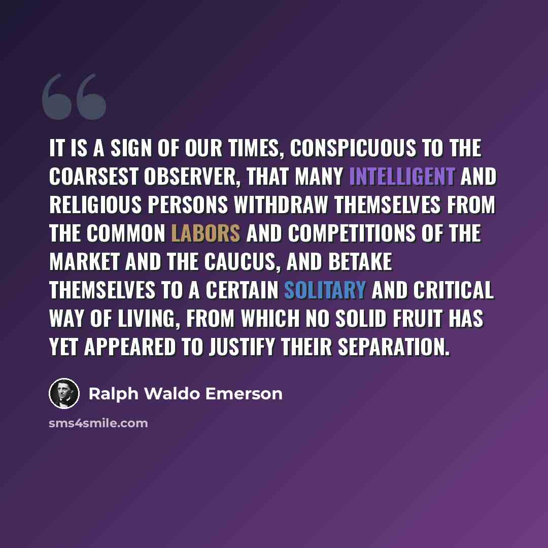“It is a sign of our times, conspicuous to the coarsest observer, that many intelligent and religious persons withdraw themselves from the common labors and competitions of the market and the caucus, and betake themselves to a certain solitary and critical way of living, from which no solid fruit…” quote by Ralph Waldo Emerson