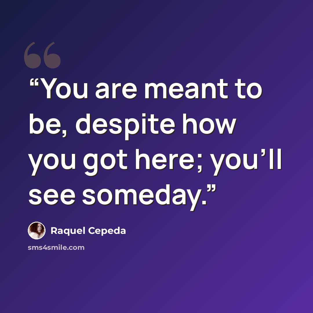 “You are meant to be, despite how you got here; you’ll see someday.” quote by Raquel Cepeda